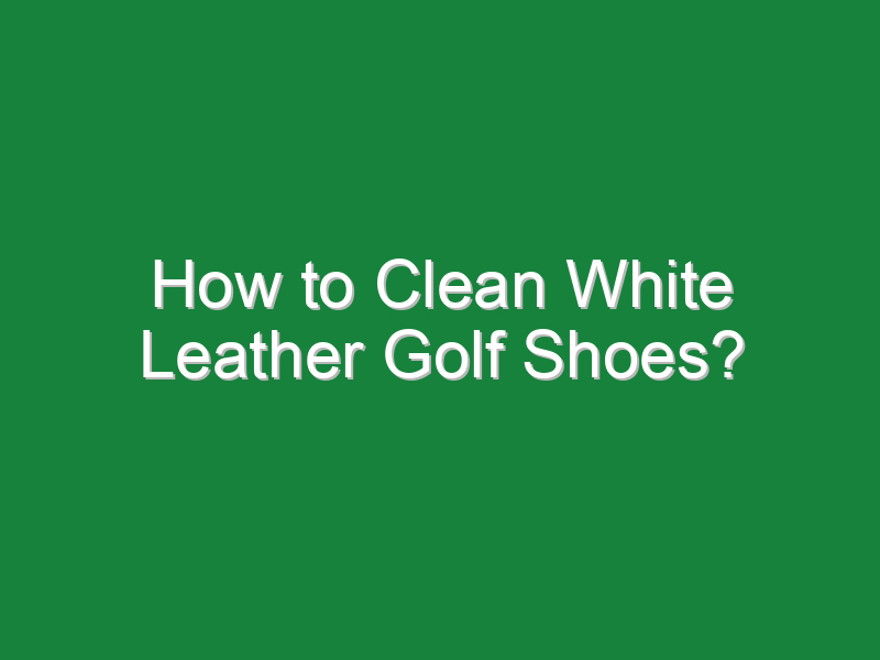 How to Clean White Leather Golf Shoes? - Golf Hustles