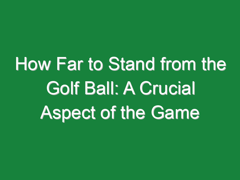 how far to stand from the golf ball a crucial aspect of the game 566