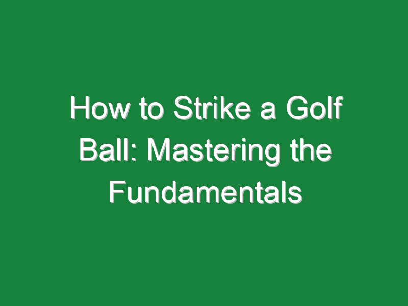 how to strike a golf ball mastering the fundamentals 614
