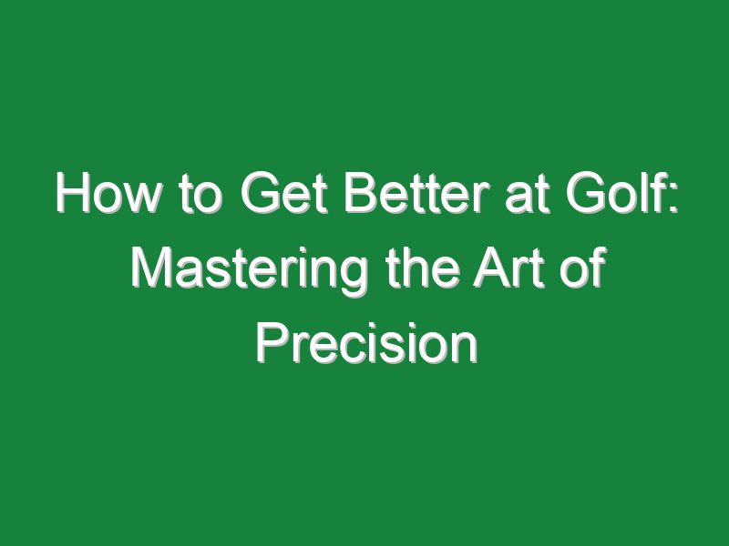 how to get better at golf mastering the art of precision 838