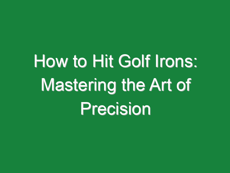 how to hit golf irons mastering the art of precision 938