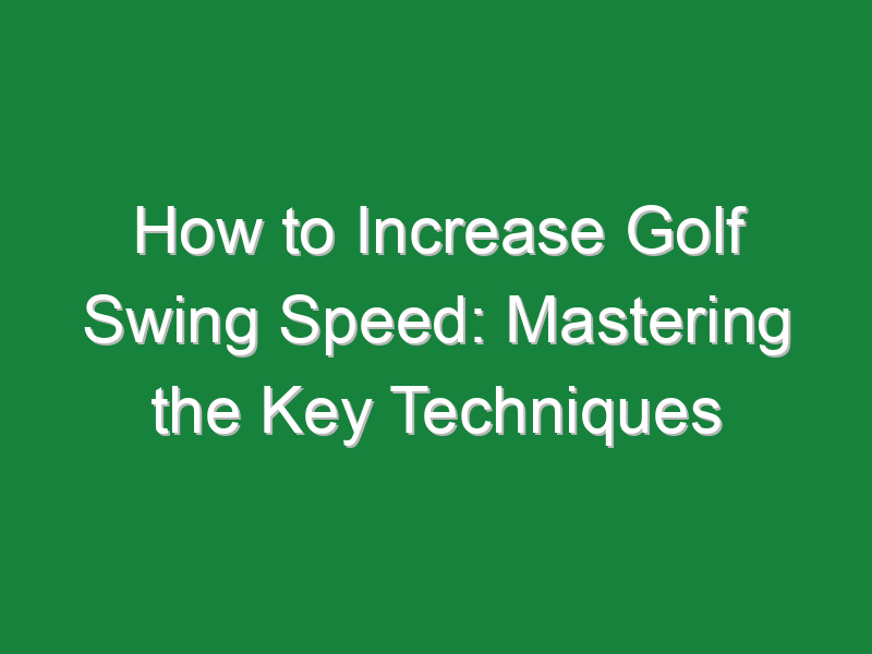 how to increase golf swing speed mastering the key techniques 783