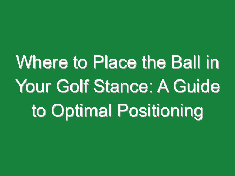 where to place the ball in your golf stance a guide to optimal positioning 924