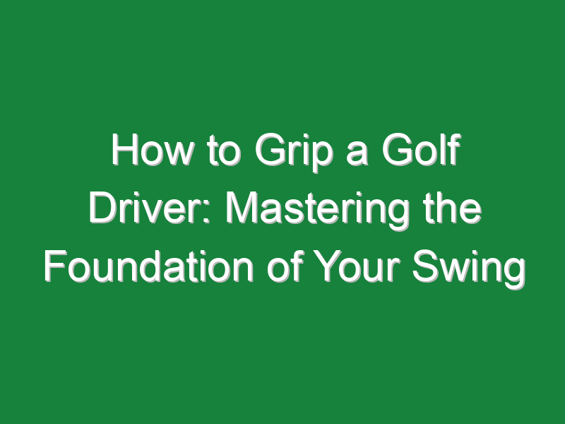 how to grip a golf driver mastering the foundation of your swing 1136